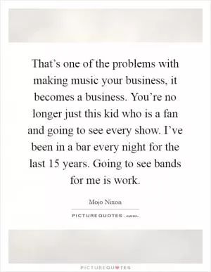 That’s one of the problems with making music your business, it becomes a business. You’re no longer just this kid who is a fan and going to see every show. I’ve been in a bar every night for the last 15 years. Going to see bands for me is work Picture Quote #1