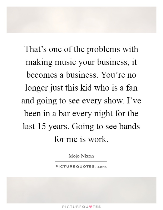 That's one of the problems with making music your business, it becomes a business. You're no longer just this kid who is a fan and going to see every show. I've been in a bar every night for the last 15 years. Going to see bands for me is work Picture Quote #1