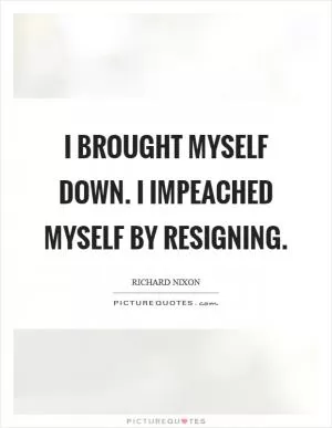 I brought myself down. I impeached myself by resigning Picture Quote #1