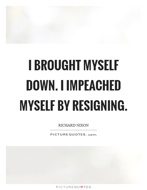 I brought myself down. I impeached myself by resigning Picture Quote #1