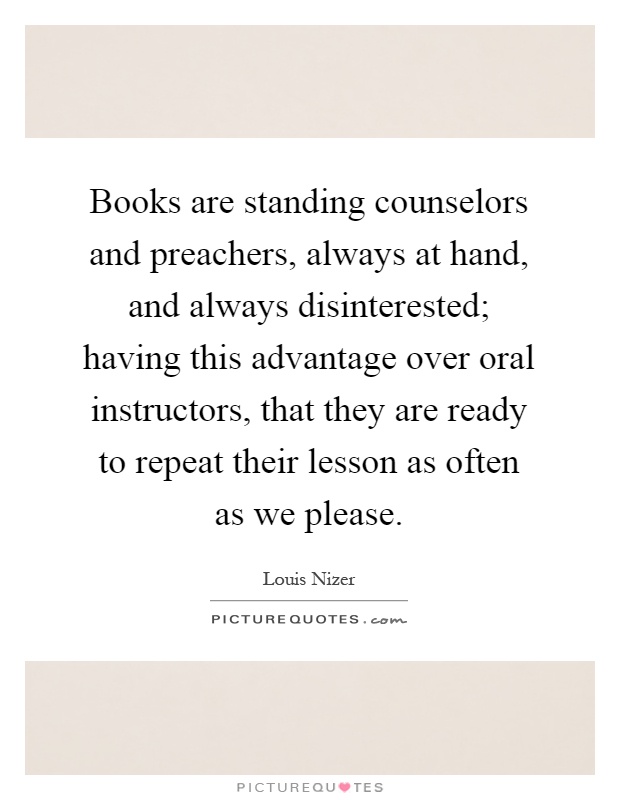 Books are standing counselors and preachers, always at hand, and always disinterested; having this advantage over oral instructors, that they are ready to repeat their lesson as often as we please Picture Quote #1