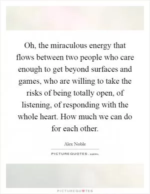 Oh, the miraculous energy that flows between two people who care enough to get beyond surfaces and games, who are willing to take the risks of being totally open, of listening, of responding with the whole heart. How much we can do for each other Picture Quote #1