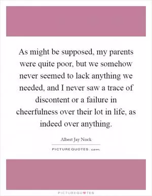 As might be supposed, my parents were quite poor, but we somehow never seemed to lack anything we needed, and I never saw a trace of discontent or a failure in cheerfulness over their lot in life, as indeed over anything Picture Quote #1