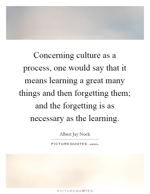 Concerning culture as a process, one would say that it means learning a great many things and then forgetting them; and the forgetting is as necessary as the learning Picture Quote #1
