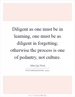 Diligent as one must be in learning, one must be as diligent in forgetting; otherwise the process is one of pedantry, not culture Picture Quote #1