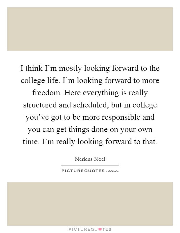 I think I'm mostly looking forward to the college life. I'm looking forward to more freedom. Here everything is really structured and scheduled, but in college you've got to be more responsible and you can get things done on your own time. I'm really looking forward to that Picture Quote #1