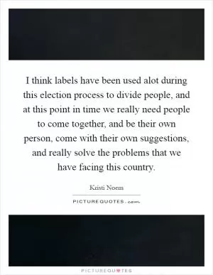 I think labels have been used alot during this election process to divide people, and at this point in time we really need people to come together, and be their own person, come with their own suggestions, and really solve the problems that we have facing this country Picture Quote #1