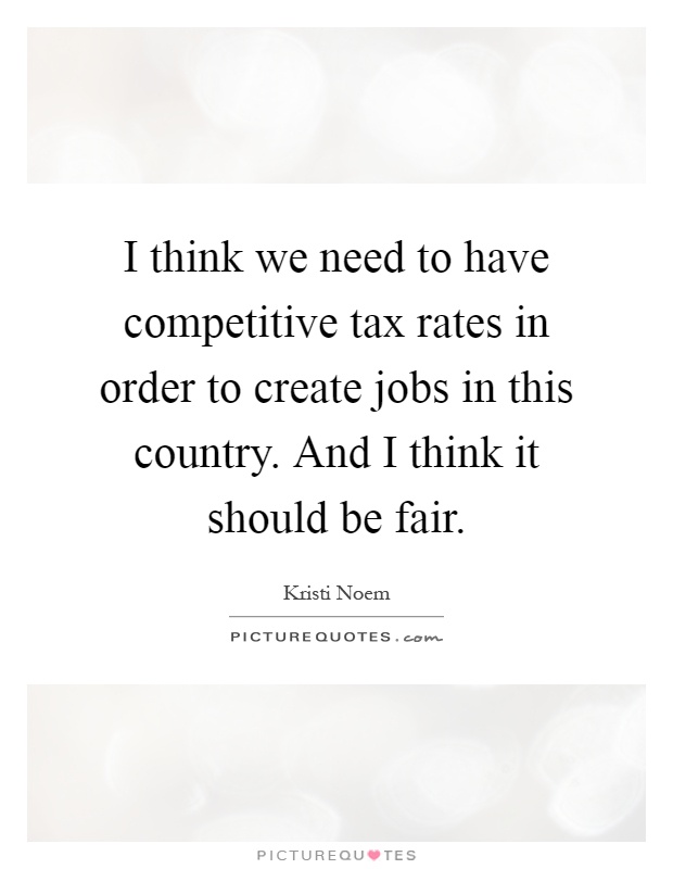 I think we need to have competitive tax rates in order to create jobs in this country. And I think it should be fair Picture Quote #1