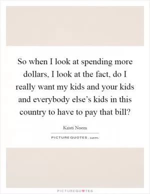 So when I look at spending more dollars, I look at the fact, do I really want my kids and your kids and everybody else’s kids in this country to have to pay that bill? Picture Quote #1