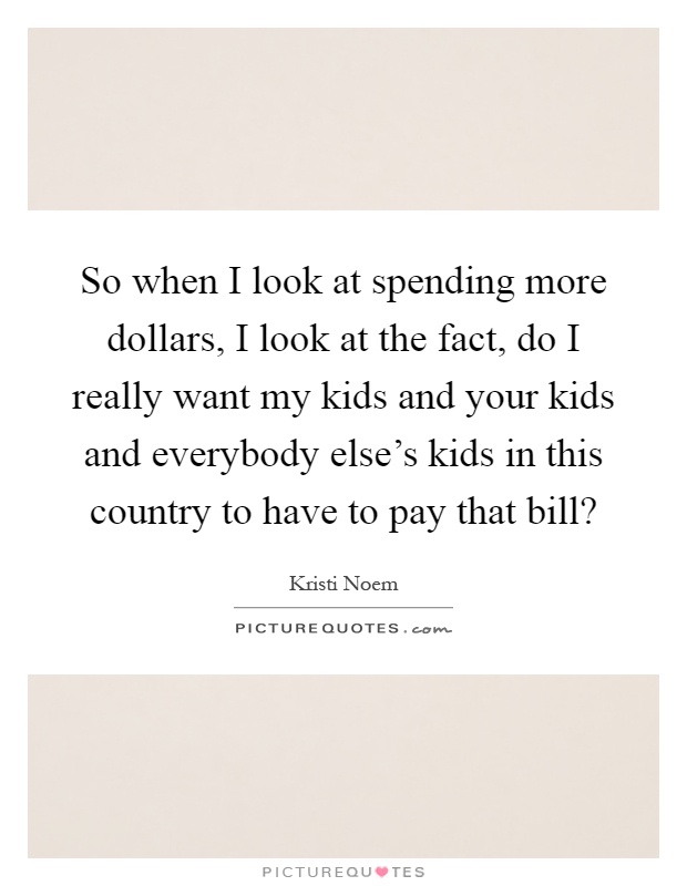 So when I look at spending more dollars, I look at the fact, do I really want my kids and your kids and everybody else's kids in this country to have to pay that bill? Picture Quote #1