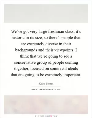 We’ve got very large freshman class, it’s historic in its size, so there’s people that are extremely diverse in their backgrounds and their viewpoints. I think that we’re going to see a conservative group of people coming together, focused on some real ideals that are going to be extremely important Picture Quote #1