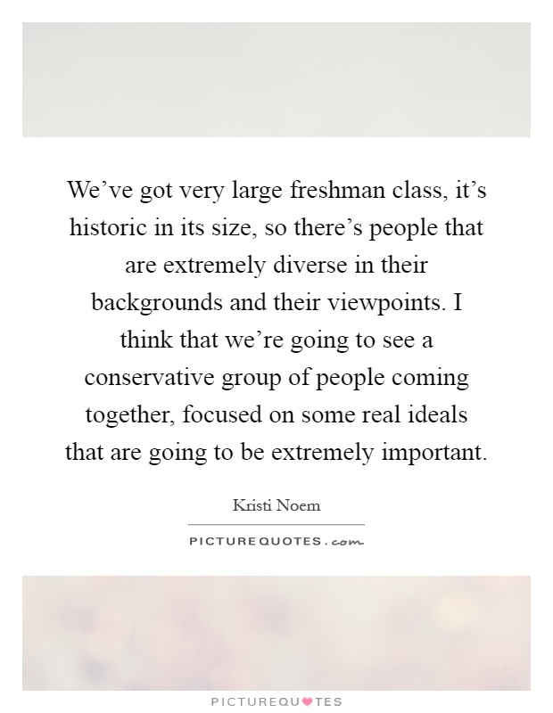 We've got very large freshman class, it's historic in its size, so there's people that are extremely diverse in their backgrounds and their viewpoints. I think that we're going to see a conservative group of people coming together, focused on some real ideals that are going to be extremely important Picture Quote #1