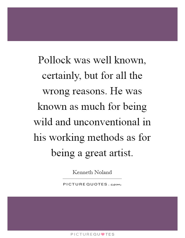 Pollock was well known, certainly, but for all the wrong reasons. He was known as much for being wild and unconventional in his working methods as for being a great artist Picture Quote #1