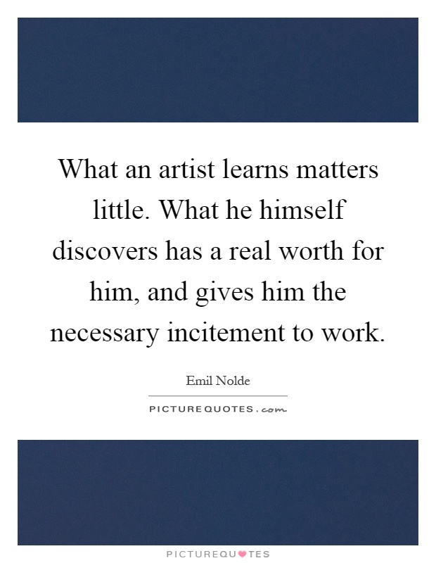 What an artist learns matters little. What he himself discovers has a real worth for him, and gives him the necessary incitement to work Picture Quote #1