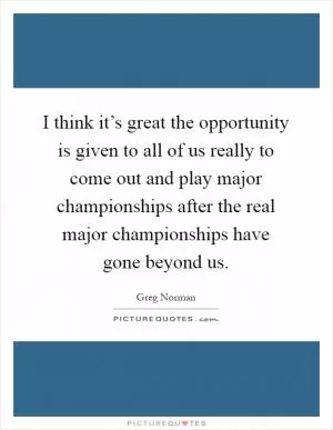 I think it’s great the opportunity is given to all of us really to come out and play major championships after the real major championships have gone beyond us Picture Quote #1