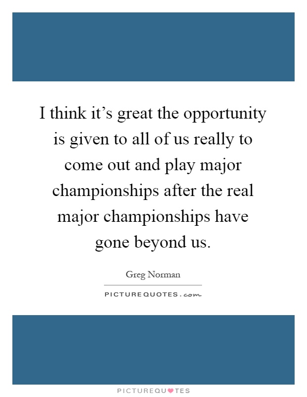 I think it's great the opportunity is given to all of us really to come out and play major championships after the real major championships have gone beyond us Picture Quote #1