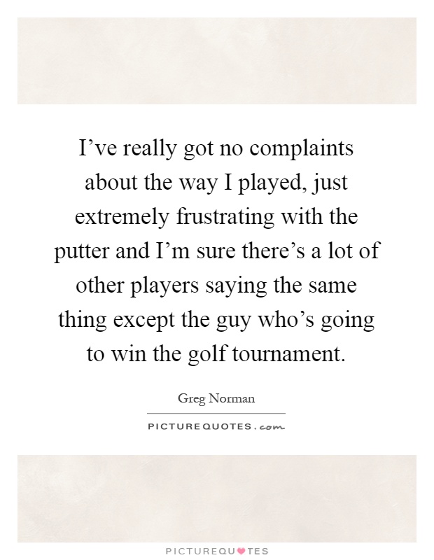I've really got no complaints about the way I played, just extremely frustrating with the putter and I'm sure there's a lot of other players saying the same thing except the guy who's going to win the golf tournament Picture Quote #1