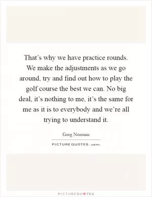 That’s why we have practice rounds. We make the adjustments as we go around, try and find out how to play the golf course the best we can. No big deal, it’s nothing to me, it’s the same for me as it is to everybody and we’re all trying to understand it Picture Quote #1