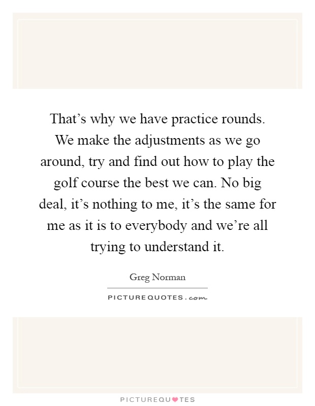 That's why we have practice rounds. We make the adjustments as we go around, try and find out how to play the golf course the best we can. No big deal, it's nothing to me, it's the same for me as it is to everybody and we're all trying to understand it Picture Quote #1