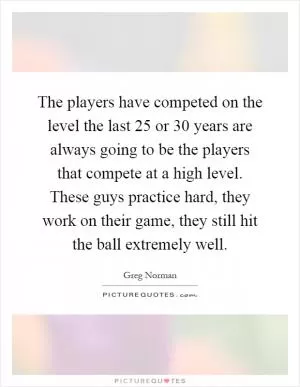 The players have competed on the level the last 25 or 30 years are always going to be the players that compete at a high level. These guys practice hard, they work on their game, they still hit the ball extremely well Picture Quote #1