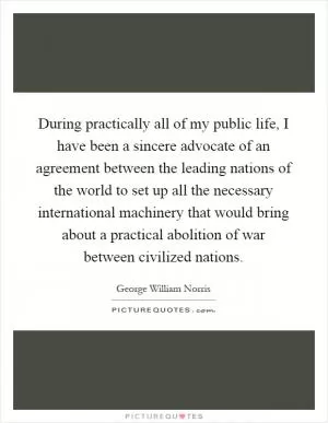 During practically all of my public life, I have been a sincere advocate of an agreement between the leading nations of the world to set up all the necessary international machinery that would bring about a practical abolition of war between civilized nations Picture Quote #1
