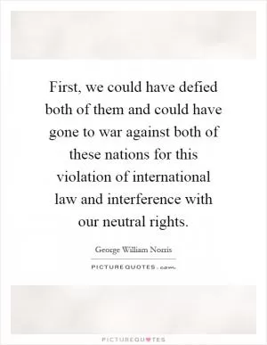 First, we could have defied both of them and could have gone to war against both of these nations for this violation of international law and interference with our neutral rights Picture Quote #1