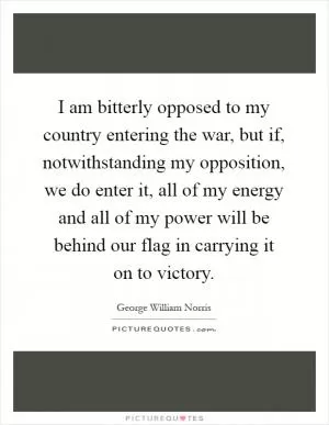 I am bitterly opposed to my country entering the war, but if, notwithstanding my opposition, we do enter it, all of my energy and all of my power will be behind our flag in carrying it on to victory Picture Quote #1