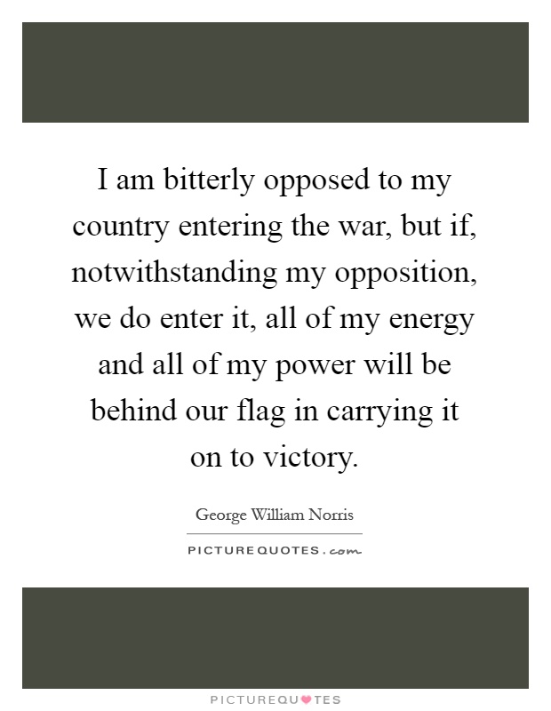 I am bitterly opposed to my country entering the war, but if, notwithstanding my opposition, we do enter it, all of my energy and all of my power will be behind our flag in carrying it on to victory Picture Quote #1