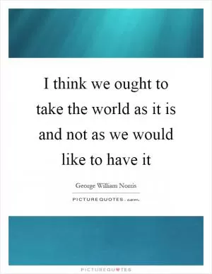 I think we ought to take the world as it is and not as we would like to have it Picture Quote #1