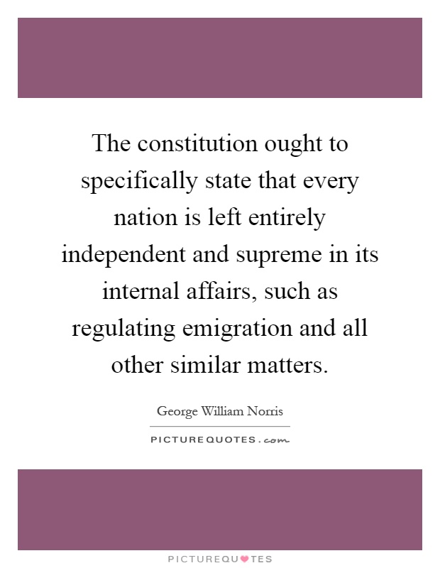 The constitution ought to specifically state that every nation is left entirely independent and supreme in its internal affairs, such as regulating emigration and all other similar matters Picture Quote #1