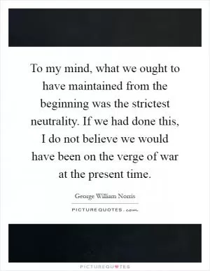 To my mind, what we ought to have maintained from the beginning was the strictest neutrality. If we had done this, I do not believe we would have been on the verge of war at the present time Picture Quote #1