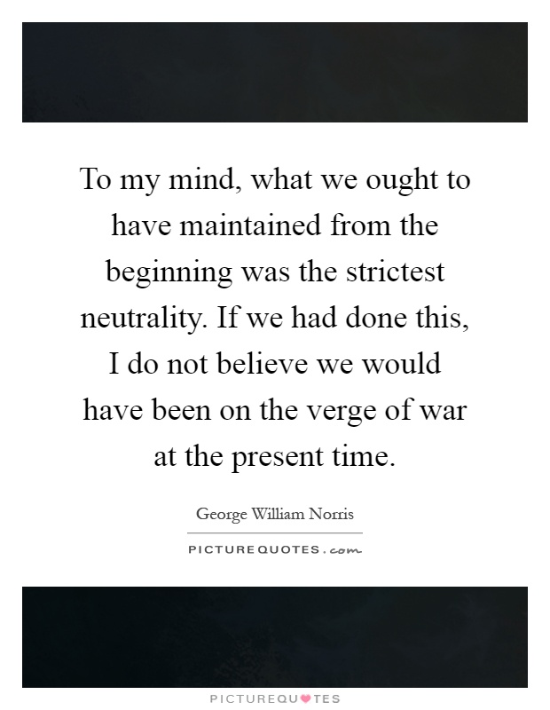 To my mind, what we ought to have maintained from the beginning was the strictest neutrality. If we had done this, I do not believe we would have been on the verge of war at the present time Picture Quote #1