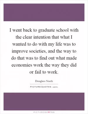 I went back to graduate school with the clear intention that what I wanted to do with my life was to improve societies, and the way to do that was to find out what made economies work the way they did or fail to work Picture Quote #1