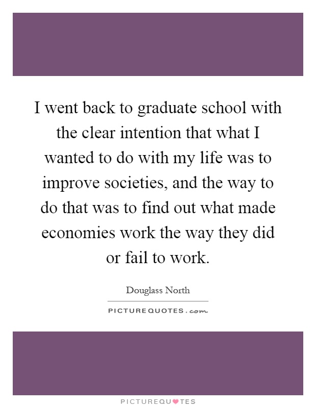 I went back to graduate school with the clear intention that what I wanted to do with my life was to improve societies, and the way to do that was to find out what made economies work the way they did or fail to work Picture Quote #1
