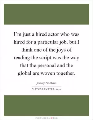 I’m just a hired actor who was hired for a particular job, but I think one of the joys of reading the script was the way that the personal and the global are woven together Picture Quote #1