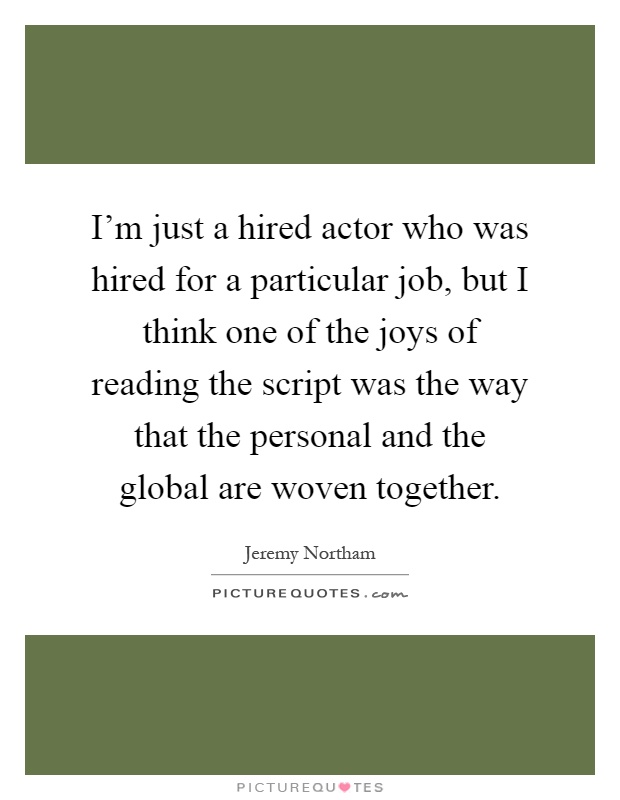 I'm just a hired actor who was hired for a particular job, but I think one of the joys of reading the script was the way that the personal and the global are woven together Picture Quote #1