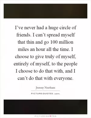 I’ve never had a huge circle of friends. I can’t spread myself that thin and go 100 million miles an hour all the time. I choose to give truly of myself, entirely of myself, to the people I choose to do that with, and I can’t do that with everyone Picture Quote #1