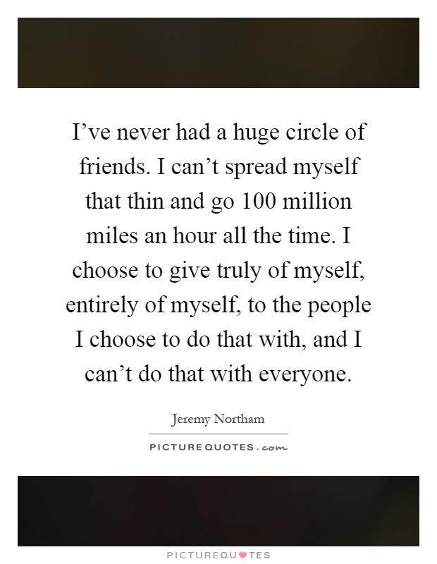I've never had a huge circle of friends. I can't spread myself that thin and go 100 million miles an hour all the time. I choose to give truly of myself, entirely of myself, to the people I choose to do that with, and I can't do that with everyone Picture Quote #1