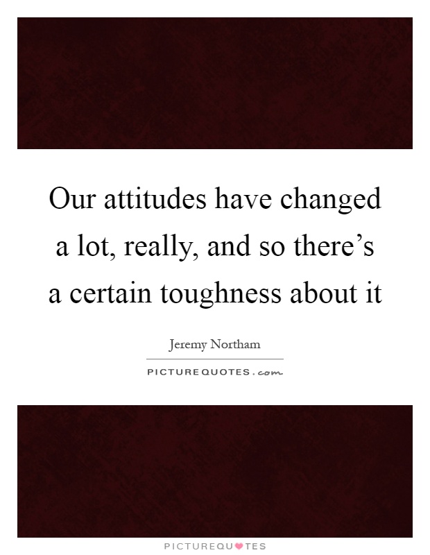 Our attitudes have changed a lot, really, and so there's a certain toughness about it Picture Quote #1