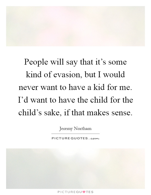 People will say that it's some kind of evasion, but I would never want to have a kid for me. I'd want to have the child for the child's sake, if that makes sense Picture Quote #1