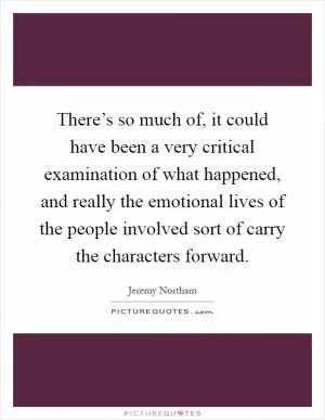 There’s so much of, it could have been a very critical examination of what happened, and really the emotional lives of the people involved sort of carry the characters forward Picture Quote #1
