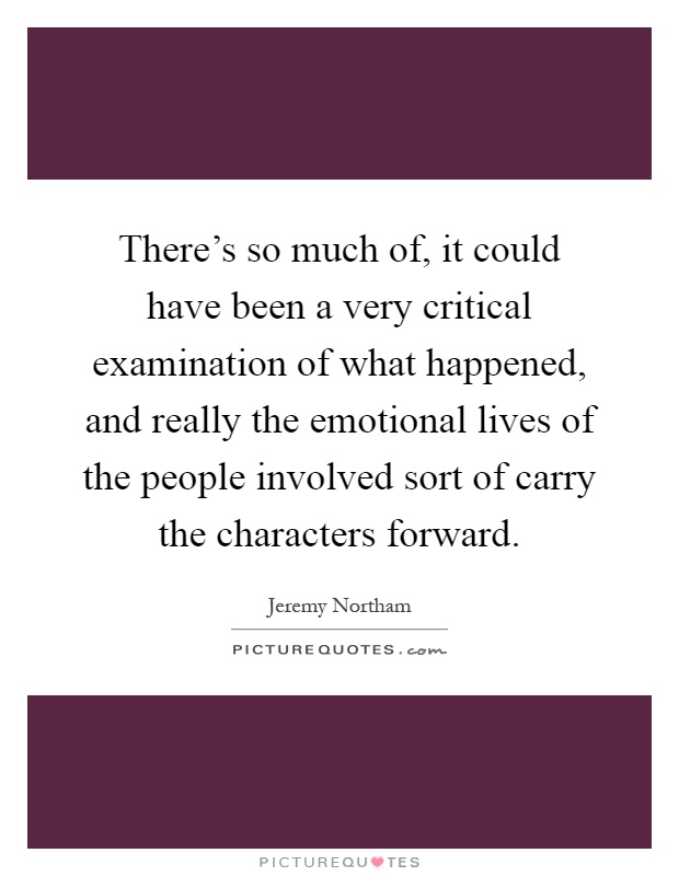 There's so much of, it could have been a very critical examination of what happened, and really the emotional lives of the people involved sort of carry the characters forward Picture Quote #1