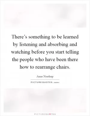 There’s something to be learned by listening and absorbing and watching before you start telling the people who have been there how to rearrange chairs Picture Quote #1