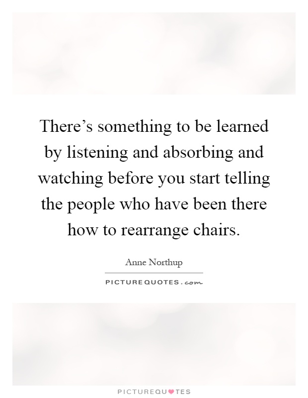 There's something to be learned by listening and absorbing and watching before you start telling the people who have been there how to rearrange chairs Picture Quote #1