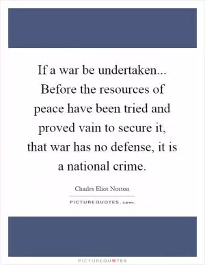 If a war be undertaken... Before the resources of peace have been tried and proved vain to secure it, that war has no defense, it is a national crime Picture Quote #1