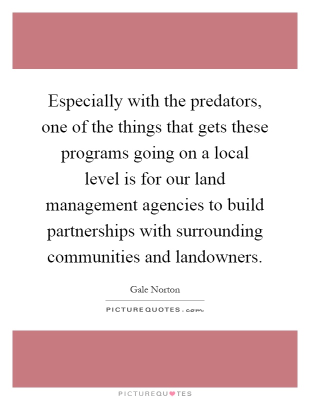Especially with the predators, one of the things that gets these programs going on a local level is for our land management agencies to build partnerships with surrounding communities and landowners Picture Quote #1