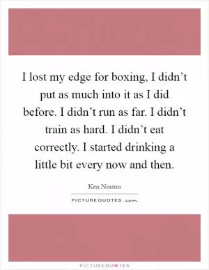 I lost my edge for boxing, I didn’t put as much into it as I did before. I didn’t run as far. I didn’t train as hard. I didn’t eat correctly. I started drinking a little bit every now and then Picture Quote #1