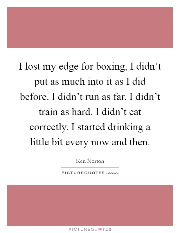 I lost my edge for boxing, I didn't put as much into it as I did before. I didn't run as far. I didn't train as hard. I didn't eat correctly. I started drinking a little bit every now and then Picture Quote #1