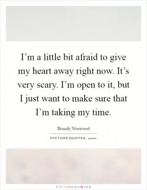 I’m a little bit afraid to give my heart away right now. It’s very scary. I’m open to it, but I just want to make sure that I’m taking my time Picture Quote #1