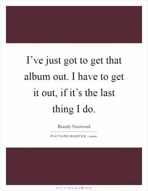 I’ve just got to get that album out. I have to get it out, if it’s the last thing I do Picture Quote #1